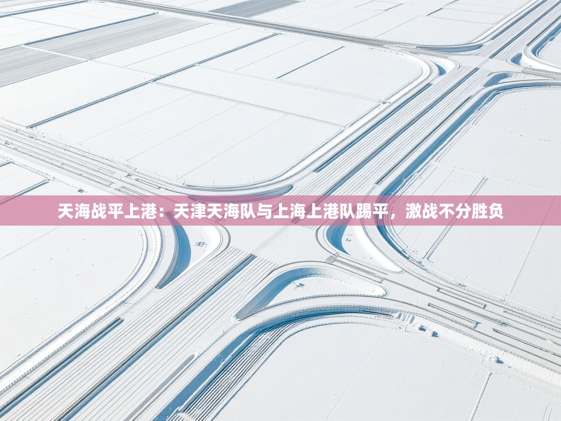 天海战平上港:天津天海队与上海上港队踢平,激战不分胜负 第2张